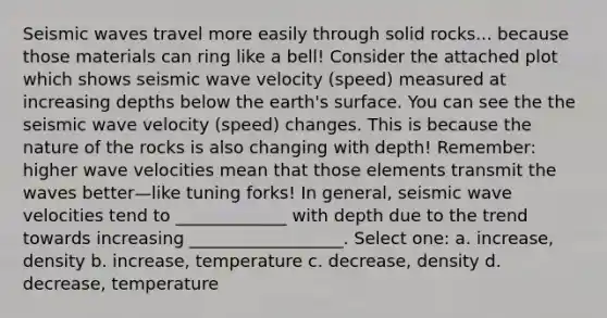 Seismic waves travel more easily through solid rocks... because those materials can ring like a bell! Consider the attached plot which shows seismic wave velocity (speed) measured at increasing depths below the earth's surface. You can see the the seismic wave velocity (speed) changes. This is because the nature of the rocks is also changing with depth! Remember: higher wave velocities mean that those elements transmit the waves better—like tuning forks! In general, seismic wave velocities tend to _____________ with depth due to the trend towards increasing __________________. Select one: a. increase, density b. increase, temperature c. decrease, density d. decrease, temperature