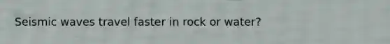 Seismic waves travel faster in rock or water?