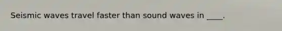 Seismic waves travel faster than sound waves in ____.