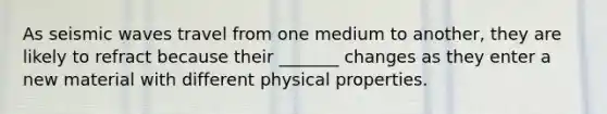 As seismic waves travel from one medium to another, they are likely to refract because their _______ changes as they enter a new material with different physical properties.