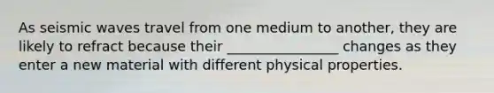 As seismic waves travel from one medium to another, they are likely to refract because their ________________ changes as they enter a new material with different physical properties.