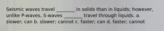 Seismic waves travel ________ in solids than in liquids; however, unlike P-waves, S-waves ________ travel through liquids. a. slower; can b. slower; cannot c. faster; can d. faster; cannot