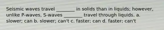 <a href='https://www.questionai.com/knowledge/kRzCHPc0qf-seismic-waves' class='anchor-knowledge'>seismic waves</a> travel ________ in solids than in liquids; however, unlike P-waves, S-waves ________ travel through liquids. a. slower; can b. slower; can't c. faster; can d. faster; can't