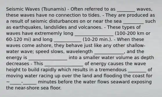 Seismic Waves (Tsunamis) - Often referred to as ________ waves, these waves have no connection to tides. - They are produced as a result of seismic disturbances on or near the sea _________ such as earthquakes, landslides and volcanoes. - These types of waves have extrememly long _________________ (100-200 km or 60-120 mi) and long ____________ (10-20 min.). - When these waves come ashore, they behave just like any other shallow-water wave; speed slows, wavelength _____________, and the energy is _________________ into a smaller water volume as depth decreases - This _________________ of energy causes the wave height to build rapidly which results in a tremendous ________ of moving water racing up over the land and flooding the coast for ~_____-______ minutes before the water flows seaward exposing the near-shore sea floor.