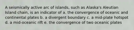 A seismically active arc of islands, such as Alaska's Aleutian Island chain, is an indicator of a. the convergence of oceanic and continental plates b. a divergent boundary c. a mid-plate hotspot d. a mid-oceanic rift e. the convergence of two oceanic plates