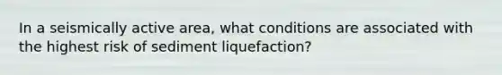 In a seismically active area, what conditions are associated with the highest risk of sediment liquefaction?