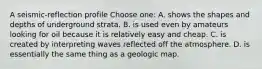 A seismic-reflection profile Choose one: A. shows the shapes and depths of underground strata. B. is used even by amateurs looking for oil because it is relatively easy and cheap. C. is created by interpreting waves reflected off the atmosphere. D. is essentially the same thing as a geologic map.