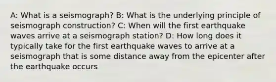 A: What is a seismograph? B: What is the underlying principle of seismograph construction? C: When will the first earthquake waves arrive at a seismograph station? D: How long does it typically take for the first earthquake waves to arrive at a seismograph that is some distance away from the epicenter after the earthquake occurs