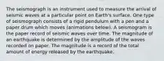 The seismograph is an instrument used to measure the arrival of seismic waves at a particular point on Earth's surface. One type of seismograph consists of a rigid pendulum with a pen and a paper drum which moves (animations below). A seismogram is the paper record of seismic waves over time. The magnitude of an earthquake is determined by the amplitude of the waves recorded on paper. The magnitude is a record of the total amount of energy released by the earthquake.