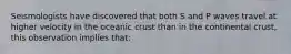 Seismologists have discovered that both S and P waves travel at higher velocity in the oceanic crust than in the continental crust, this observation implies that: