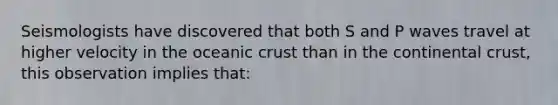 Seismologists have discovered that both S and P waves travel at higher velocity in the <a href='https://www.questionai.com/knowledge/kPVS0KdHos-oceanic-crust' class='anchor-knowledge'>oceanic crust</a> than in the continental crust, this observation implies that: