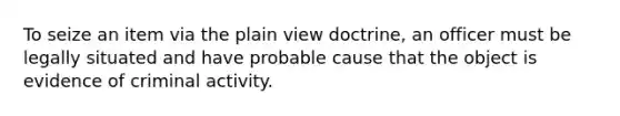 To seize an item via the plain view doctrine, an officer must be legally situated and have probable cause that the object is evidence of criminal activity.