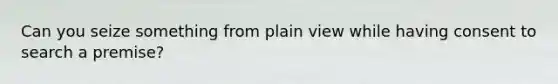 Can you seize something from plain view while having consent to search a premise?