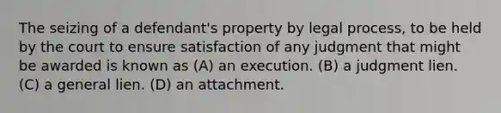 The seizing of a defendant's property by legal process, to be held by the court to ensure satisfaction of any judgment that might be awarded is known as (A) an execution. (B) a judgment lien. (C) a general lien. (D) an attachment.