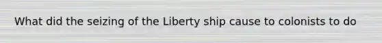 What did the seizing of the Liberty ship cause to colonists to do