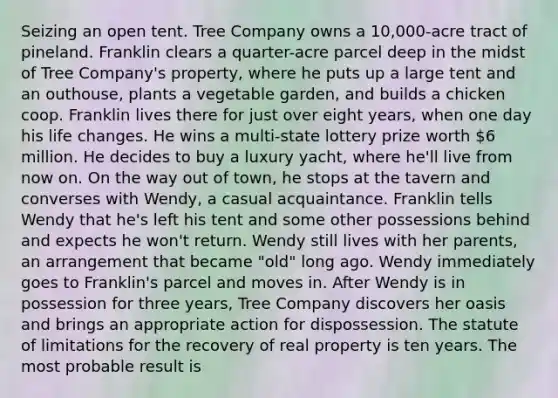 Seizing an open tent. Tree Company owns a 10,000-acre tract of pineland. Franklin clears a quarter-acre parcel deep in the midst of Tree Company's property, where he puts up a large tent and an outhouse, plants a vegetable garden, and builds a chicken coop. Franklin lives there for just over eight years, when one day his life changes. He wins a multi-state lottery prize worth 6 million. He decides to buy a luxury yacht, where he'll live from now on. On the way out of town, he stops at the tavern and converses with Wendy, a casual acquaintance. Franklin tells Wendy that he's left his tent and some other possessions behind and expects he won't return. Wendy still lives with her parents, an arrangement that became "old" long ago. Wendy immediately goes to Franklin's parcel and moves in. After Wendy is in possession for three years, Tree Company discovers her oasis and brings an appropriate action for dispossession. The statute of limitations for the recovery of real property is ten years. The most probable result is