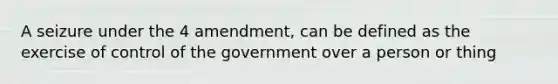 A seizure under the 4 amendment, can be defined as the exercise of control of the government over a person or thing