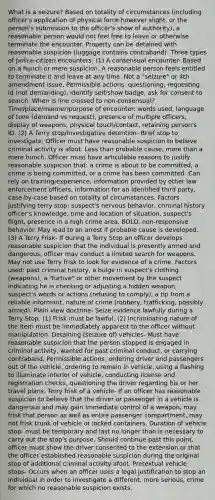 What is a seizure? Based on totality of circumstances (including officer's application of physical force however slight, or the person's submission to the officer's show of authority), a reasonable person would not feel free to leave or otherwise terminate the encounter. Property can be detained with reasonable suspicion (luggage contains contraband). Three types of police-citizen encounters: (1) A consensual encounter- Based on a hunch or mere suspicion. A reasonable person feels entitled to terminate it and leave at any time. Not a "seizure" or 4th amendment issue. Permissible actions: questioning, requesting id (not demanding), identify self/show badge, ask for consent to search. When is line crossed to non-consensual? Time/place/manner/purpose of encounter: words used, language of tone (demand vs request), presence of multiple officers, display of weapons, physical touch/contact, retaining person's ID. (2) A Terry stop/investigative detention- Brief stop to investigate. Officer must have reasonable suspicion to believe criminal activity is afoot. Less than probable cause, more than a mere hunch. Officer must have articulable reasons to justify reasonable suspicion that: a crime is about to be committed, a crime is being committed, or a crime has been committed. Can rely on training/experience, information provided by other law enforcement officers, information for an identified third party, case-by-case based on totality of circumstances. Factors justifying terry stop: suspect's nervous behavior, criminal history officer's knowledge, time and location of situation, suspect's flight, presence in a high crime area, BOLO, non-responsive behavior. May lead to an arrest if probable cause is developed. (3) A Terry Frisk- If during a Terry Stop an officer develops reasonable suspicion that the individual is presently armed and dangerous, officer may conduct a limited search for weapons. May not use Terry frisk to look for evidence of a crime. Factors used: past criminal history, a bulge in suspect's clothing (weapons), a "furtive" or other movement by the suspect indicating he is checking or adjusting a hidden weapon, suspect's words or actions (refusing to comply), a tip from a reliable informant, nature of crime (robbery, trafficking, possibly armed). Plain view doctrine- Seize evidence lawfully during a Terry Stop. (1) Frisk must be lawful, (2) Incriminating nature of the item must be immediately apparent to the officer without manipulation. Detaining (seizure of) vehicles- Must have reasonable suspicion that the person stopped is engaged in criminal activity, wanted for past criminal conduct, or carrying contraband. Permissible actions: ordering driver and passengers out of the vehicle, ordering to remain in vehicle, using a flashing to illuminate interior of vehicle, conducting license and registration checks, questioning the driver regarding his or her travel plans. Terry frisk of a vehicle- If an officer has reasonable suspicion to believe that the driver or passenger in a vehicle is dangerous and may gain immediate control of a weapon, may frisk that person as well as entire passenger compartment, may not frisk trunk of vehicle or locked containers. Duration of vehicle stop- must be temporary and last no longer than is necessary to carry out the stop's purpose. Should continue past this point, officer must show the driver consented to the extension or that the officer established reasonable suspicion during the original stop of additional criminal activity afoot. Pretextual vehicle stops- Occurs when an officer uses a legal justification to stop an individual in order to investigate a different, more serious, crime for which no reasonable suspicion exists.