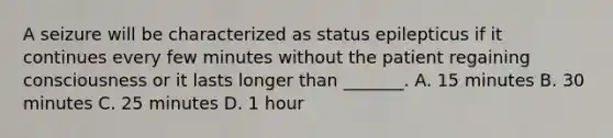 A seizure will be characterized as status epilepticus if it continues every few minutes without the patient regaining consciousness or it lasts longer than _______. A. 15 minutes B. 30 minutes C. 25 minutes D. 1 hour