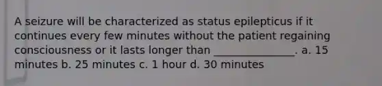 A seizure will be characterized as status epilepticus if it continues every few minutes without the patient regaining consciousness or it lasts longer than _______________. a. 15 minutes b. 25 minutes c. 1 hour d. 30 minutes