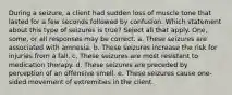 During a seizure, a client had sudden loss of muscle tone that lasted for a few seconds followed by confusion. Which statement about this type of seizures is true? Select all that apply. One, some, or all responses may be correct. a. These seizures are associated with amnesia. b. These seizures increase the risk for injuries from a fall. c. These seizures are most resistant to medication therapy. d. These seizures are preceded by perception of an offensive smell. e. These seizures cause one-sided movement of extremities in the client.