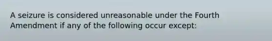 A seizure is considered unreasonable under the Fourth Amendment if any of the following occur except: