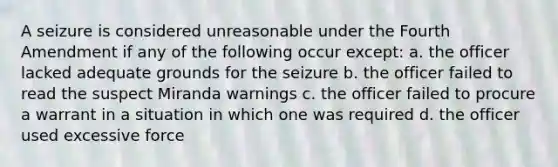 A seizure is considered unreasonable under the Fourth Amendment if any of the following occur except: a. the officer lacked adequate grounds for the seizure b. the officer failed to read the suspect Miranda warnings c. the officer failed to procure a warrant in a situation in which one was required d. the officer used excessive force