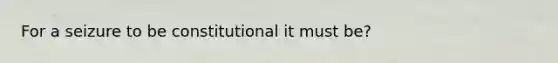 For a seizure to be constitutional it must be?