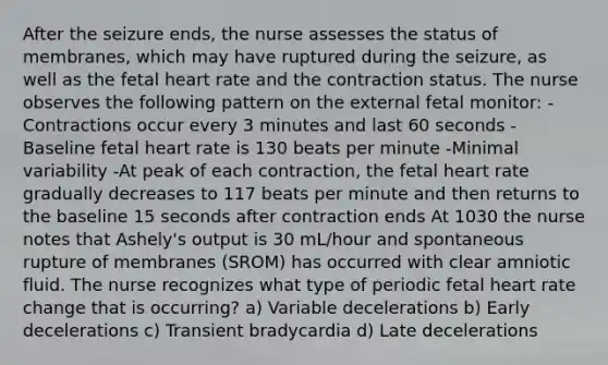 After the seizure ends, the nurse assesses the status of membranes, which may have ruptured during the seizure, as well as the fetal heart rate and the contraction status. The nurse observes the following pattern on the external fetal monitor: -Contractions occur every 3 minutes and last 60 seconds -Baseline fetal heart rate is 130 beats per minute -Minimal variability -At peak of each contraction, the fetal heart rate gradually decreases to 117 beats per minute and then returns to the baseline 15 seconds after contraction ends At 1030 the nurse notes that Ashely's output is 30 mL/hour and spontaneous rupture of membranes (SROM) has occurred with clear amniotic fluid. The nurse recognizes what type of periodic fetal heart rate change that is occurring? a) Variable decelerations b) Early decelerations c) Transient bradycardia d) Late decelerations