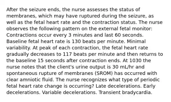 After the seizure ends, the nurse assesses the status of membranes, which may have ruptured during the seizure, as well as the fetal heart rate and the contraction status. The nurse observes the following pattern on the external fetal monitor: Contractions occur every 3 minutes and last 60 seconds. Baseline fetal heart rate is 130 beats per minute. Minimal variability. At peak of each contraction, the fetal heart rate gradually decreases to 117 beats per minute and then returns to the baseline 15 seconds after contraction ends. At 1030 the nurse notes that the client's urine output is 30 mL/hr and spontaneous rupture of membranes (SROM) has occurred with clear amniotic fluid. The nurse recognizes what type of periodic fetal heart rate change is occurring? Late decelerations. Early decelerations. Variable decelerations. Transient bradycardia.