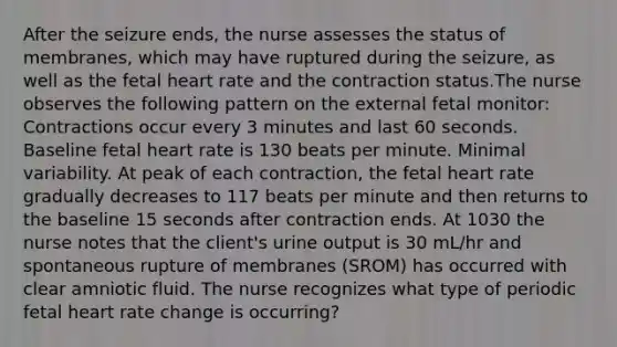 After the seizure ends, the nurse assesses the status of membranes, which may have ruptured during the seizure, as well as the fetal heart rate and the contraction status.The nurse observes the following pattern on the external fetal monitor: Contractions occur every 3 minutes and last 60 seconds. Baseline fetal heart rate is 130 beats per minute. Minimal variability. At peak of each contraction, the fetal heart rate gradually decreases to 117 beats per minute and then returns to the baseline 15 seconds after contraction ends. At 1030 the nurse notes that the client's urine output is 30 mL/hr and spontaneous rupture of membranes (SROM) has occurred with clear amniotic fluid. The nurse recognizes what type of periodic fetal heart rate change is occurring?