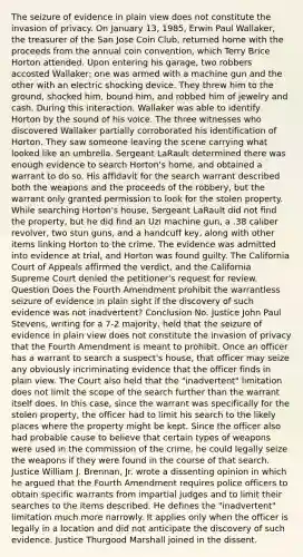 The seizure of evidence in plain view does not constitute the invasion of privacy. On January 13, 1985, Erwin Paul Wallaker, the treasurer of the San Jose Coin Club, returned home with the proceeds from the annual coin convention, which Terry Brice Horton attended. Upon entering his garage, two robbers accosted Wallaker; one was armed with a machine gun and the other with an electric shocking device. They threw him to the ground, shocked him, bound him, and robbed him of jewelry and cash. During this interaction, Wallaker was able to identify Horton by the sound of his voice. The three witnesses who discovered Wallaker partially corroborated his identification of Horton. They saw someone leaving the scene carrying what looked like an umbrella. Sergeant LaRault determined there was enough evidence to search Horton's home, and obtained a warrant to do so. His affidavit for the search warrant described both the weapons and the proceeds of the robbery, but the warrant only granted permission to look for the stolen property. While searching Horton's house, Sergeant LaRault did not find the property, but he did find an Uzi machine gun, a .38 caliber revolver, two stun guns, and a handcuff key, along with other items linking Horton to the crime. The evidence was admitted into evidence at trial, and Horton was found guilty. The California Court of Appeals affirmed the verdict, and the California Supreme Court denied the petitioner's request for review. Question Does the Fourth Amendment prohibit the warrantless seizure of evidence in plain sight if the discovery of such evidence was not inadvertent? Conclusion No. Justice John Paul Stevens, writing for a 7-2 majority, held that the seizure of evidence in plain view does not constitute the invasion of privacy that the Fourth Amendment is meant to prohibit. Once an officer has a warrant to search a suspect's house, that officer may seize any obviously incriminating evidence that the officer finds in plain view. The Court also held that the "inadvertent" limitation does not limit the scope of the search further than the warrant itself does. In this case, since the warrant was specifically for the stolen property, the officer had to limit his search to the likely places where the property might be kept. Since the officer also had probable cause to believe that certain types of weapons were used in the commission of the crime, he could legally seize the weapons if they were found in the course of that search. Justice William J. Brennan, Jr. wrote a dissenting opinion in which he argued that the Fourth Amendment requires police officers to obtain specific warrants from impartial judges and to limit their searches to the items described. He defines the "inadvertent" limitation much more narrowly. It applies only when the officer is legally in a location and did not anticipate the discovery of such evidence. Justice Thurgood Marshall joined in the dissent.