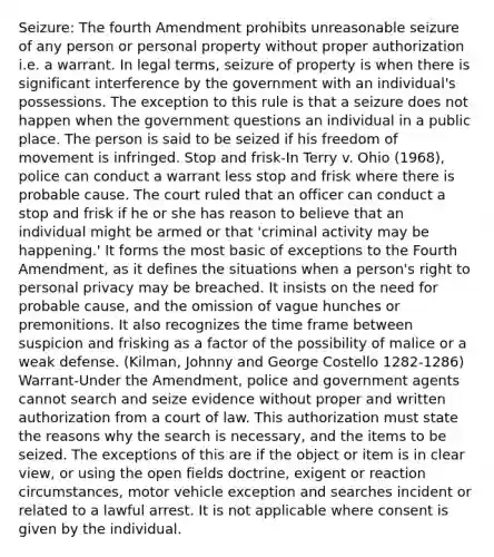 Seizure: The fourth Amendment prohibits unreasonable seizure of any person or personal property without proper authorization i.e. a warrant. In legal terms, seizure of property is when there is significant interference by the government with an individual's possessions. The exception to this rule is that a seizure does not happen when the government questions an individual in a public place. The person is said to be seized if his freedom of movement is infringed. Stop and frisk-In Terry v. Ohio (1968), police can conduct a warrant less stop and frisk where there is probable cause. The court ruled that an officer can conduct a stop and frisk if he or she has reason to believe that an individual might be armed or that 'criminal activity may be happening.' It forms the most basic of exceptions to the Fourth Amendment, as it defines the situations when a person's right to personal privacy may be breached. It insists on the need for probable cause, and the omission of vague hunches or premonitions. It also recognizes the time frame between suspicion and frisking as a factor of the possibility of malice or a weak defense. (Kilman, Johnny and George Costello 1282-1286) Warrant-Under the Amendment, police and government agents cannot search and seize evidence without proper and written authorization from a court of law. This authorization must state the reasons why the search is necessary, and the items to be seized. The exceptions of this are if the object or item is in clear view, or using the open fields doctrine, exigent or reaction circumstances, motor vehicle exception and searches incident or related to a lawful arrest. It is not applicable where consent is given by the individual.