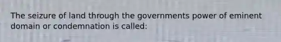 The seizure of land through the governments power of eminent domain or condemnation is called: