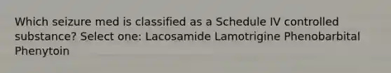 Which seizure med is classified as a Schedule IV controlled substance? Select one: Lacosamide Lamotrigine Phenobarbital Phenytoin