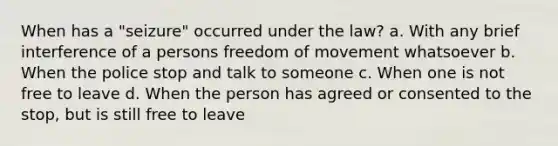 When has a "seizure" occurred under the law? a. With any brief interference of a persons freedom of movement whatsoever b. When the police stop and talk to someone c. When one is not free to leave d. When the person has agreed or consented to the stop, but is still free to leave