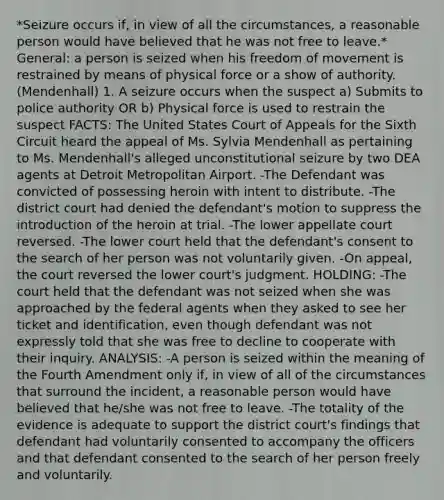 *Seizure occurs if, in view of all the circumstances, a reasonable person would have believed that he was not free to leave.* General: a person is seized when his freedom of movement is restrained by means of physical force or a show of authority. (Mendenhall) 1. A seizure occurs when the suspect a) Submits to police authority OR b) Physical force is used to restrain the suspect FACTS: The United States Court of Appeals for the Sixth Circuit heard the appeal of Ms. Sylvia Mendenhall as pertaining to Ms. Mendenhall's alleged unconstitutional seizure by two DEA agents at Detroit Metropolitan Airport. -The Defendant was convicted of possessing heroin with intent to distribute. -The district court had denied the defendant's motion to suppress the introduction of the heroin at trial. -The lower appellate court reversed. -The lower court held that the defendant's consent to the search of her person was not voluntarily given. -On appeal, the court reversed the lower court's judgment. HOLDING: -The court held that the defendant was not seized when she was approached by the federal agents when they asked to see her ticket and identification, even though defendant was not expressly told that she was free to decline to cooperate with their inquiry. ANALYSIS: -A person is seized within the meaning of the Fourth Amendment only if, in view of all of the circumstances that surround the incident, a reasonable person would have believed that he/she was not free to leave. -The totality of the evidence is adequate to support the district court's findings that defendant had voluntarily consented to accompany the officers and that defendant consented to the search of her person freely and voluntarily.