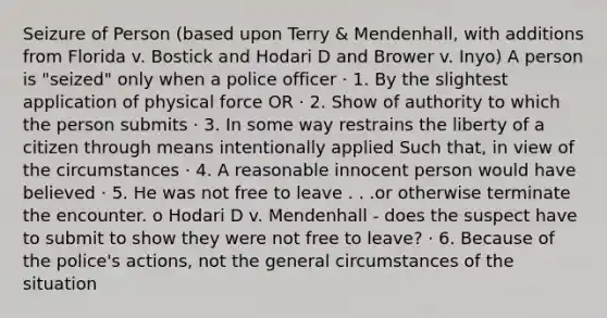 Seizure of Person (based upon Terry & Mendenhall, with additions from Florida v. Bostick and Hodari D and Brower v. Inyo) A person is "seized" only when a police officer · 1. By the slightest application of physical force OR · 2. Show of authority to which the person submits · 3. In some way restrains the liberty of a citizen through means intentionally applied Such that, in view of the circumstances · 4. A reasonable innocent person would have believed · 5. He was not free to leave . . .or otherwise terminate the encounter. o Hodari D v. Mendenhall - does the suspect have to submit to show they were not free to leave? · 6. Because of the police's actions, not the general circumstances of the situation