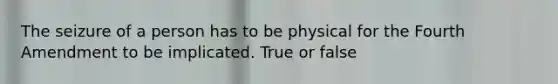 The seizure of a person has to be physical for the Fourth Amendment to be implicated. True or false