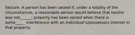 Seizure: A person has been seized if, under a totality of the circumstances, a reasonable person would believe that he/she was not______; property has been seized when there is some_____ interference with an individual's/possessors interest in that property.