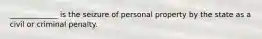 _____________ is the seizure of personal property by the state as a civil or criminal penalty.