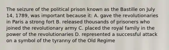 The seizure of the political prison known as the Bastille on July 14, 1789, was important because it: A. gave the revolutionaries in Paris a strong fort B. released thousands of prisoners who joined the revolutionary army C. placed the royal family in the power of the revolutionaries D. represented a successful attack on a symbol of the tyranny of the Old Regime
