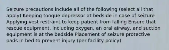 Seizure precautions include all of the following (select all that apply) Keeping tongue depressor at bedside in case of seizure Applying vest restraint to keep patient from falling Ensure that rescue equipment, including oxygen, an oral airway, and suction equipment is at the bedside Placement of seizure protective pads in bed to prevent injury (per facility policy)