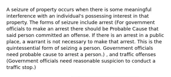 A seizure of property occurs when there is some meaningful interference with an individual's possessing interest in that property. The forms of seizure include arrest (For government officials to make an arrest there should be Probable Cause that said person committed an offense. If there is an arrest in a public place, a warrant is not necessary to make that arrest. This is the quintessential form of seizing a person. Government officials need probable cause to arrest a person.) , and traffic offenses (Government officials need reasonable suspicion to conduct a traffic stop.)