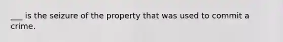 ___ is the seizure of the property that was used to commit a crime.