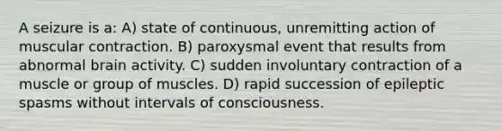 A seizure is a: A) state of continuous, unremitting action of muscular contraction. B) paroxysmal event that results from abnormal brain activity. C) sudden involuntary contraction of a muscle or group of muscles. D) rapid succession of epileptic spasms without intervals of consciousness.