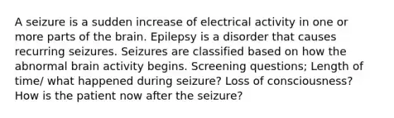 A seizure is a sudden increase of electrical activity in one or more parts of the brain. Epilepsy is a disorder that causes recurring seizures. Seizures are classified based on how the abnormal brain activity begins. Screening questions; Length of time/ what happened during seizure? Loss of consciousness? How is the patient now after the seizure?