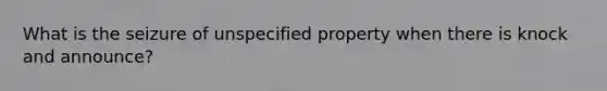 What is the seizure of unspecified property when there is knock and announce?