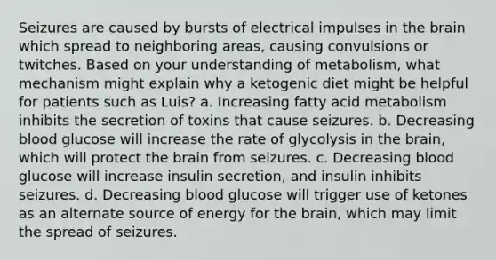 Seizures are caused by bursts of electrical impulses in the brain which spread to neighboring areas, causing convulsions or twitches. Based on your understanding of metabolism, what mechanism might explain why a ketogenic diet might be helpful for patients such as Luis? a. Increasing fatty acid metabolism inhibits the secretion of toxins that cause seizures. b. Decreasing blood glucose will increase the rate of glycolysis in the brain, which will protect the brain from seizures. c. Decreasing blood glucose will increase insulin secretion, and insulin inhibits seizures. d. Decreasing blood glucose will trigger use of ketones as an alternate source of energy for the brain, which may limit the spread of seizures.