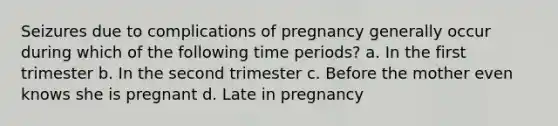 Seizures due to complications of pregnancy generally occur during which of the following time periods? a. In the first trimester b. In the second trimester c. Before the mother even knows she is pregnant d. Late in pregnancy